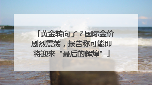 黄金转向了？国际金价剧烈震荡，报告称可能即将迎来“最后的辉煌”