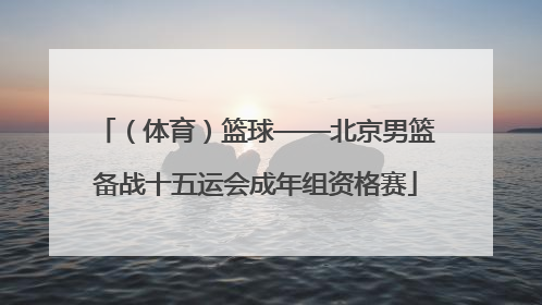 （体育）篮球——北京男篮备战十五运会成年组资格赛