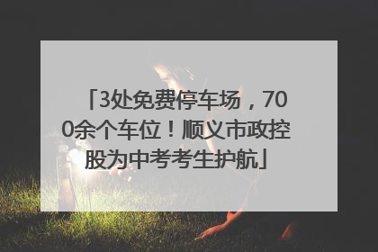 3处免费停车场，700余个车位！顺义市政控股为中考考生护航