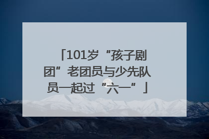 101岁“孩子剧团”老团员与少先队员一起过“六一”