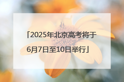 2025年北京高考将于6月7日至10日举行