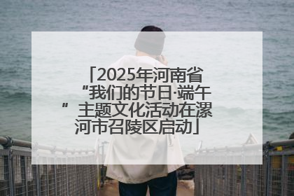2025年河南省“我们的节日·端午”主题文化活动在漯河市召陵区启动