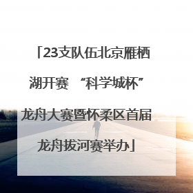 23支队伍北京雁栖湖开赛 “科学城杯”龙舟大赛暨怀柔区首届龙舟拔河赛举办