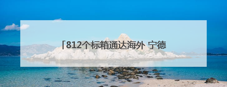 812个标箱通达海外 宁德口岸集装箱外贸业务稳健发展